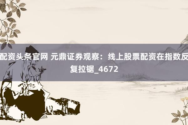 配资头条官网 元鼎证券观察：线上股票配资在指数反复拉锯_4672