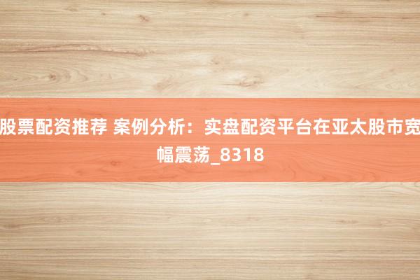 股票配资推荐 案例分析：实盘配资平台在亚太股市宽幅震荡_8318