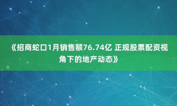 《招商蛇口1月销售额76.74亿 正规股票配资视角下的地产动态》