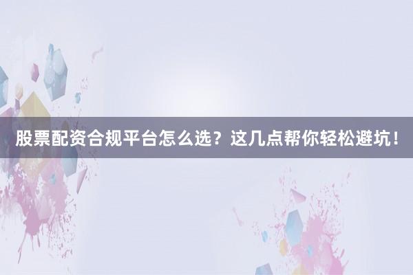 股票配资合规平台怎么选？这几点帮你轻松避坑！