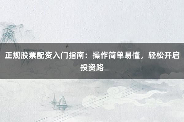 正规股票配资入门指南：操作简单易懂，轻松开启投资路