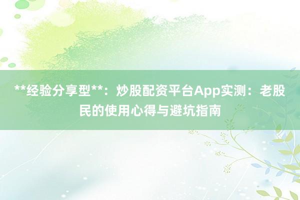 **经验分享型**：炒股配资平台App实测：老股民的使用心得与避坑指南