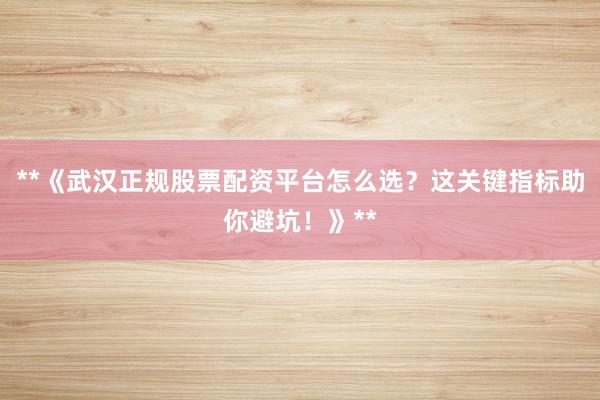 **《武汉正规股票配资平台怎么选？这关键指标助你避坑！》**
