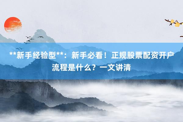 **新手经验型**：新手必看！正规股票配资开户流程是什么？一文讲清