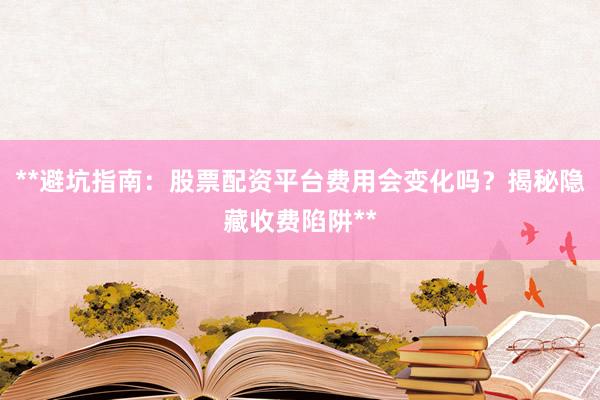 **避坑指南：股票配资平台费用会变化吗？揭秘隐藏收费陷阱**
