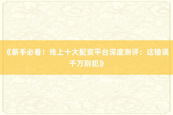 《新手必看！线上十大配资平台深度测评：这错误千万别犯》