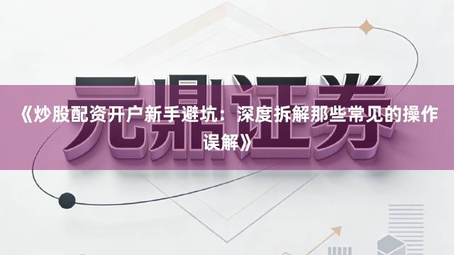 《炒股配资开户新手避坑：深度拆解那些常见的操作误解》
