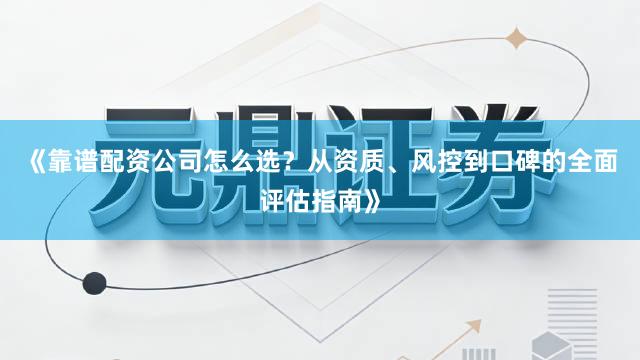 《靠谱配资公司怎么选？从资质、风控到口碑的全面评估指南》