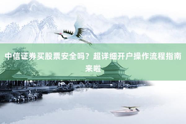 中信证券买股票安全吗？超详细开户操作流程指南来啦