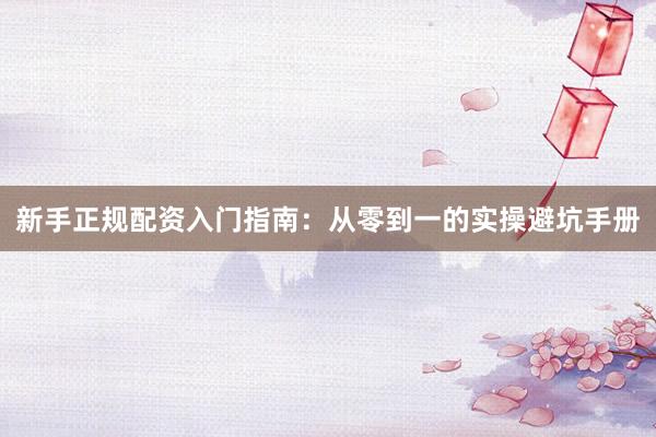 新手正规配资入门指南：从零到一的实操避坑手册