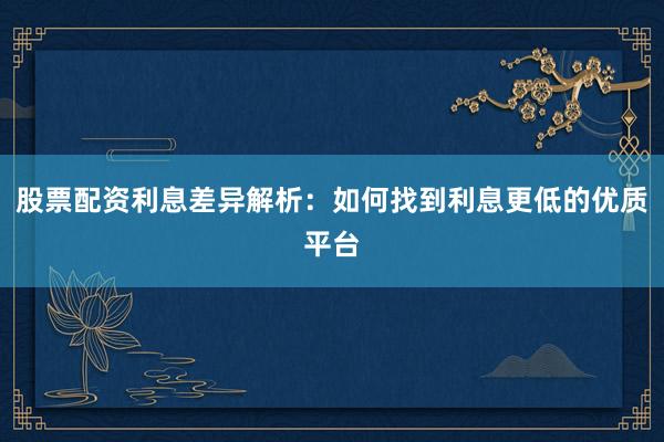 股票配资利息差异解析：如何找到利息更低的优质平台