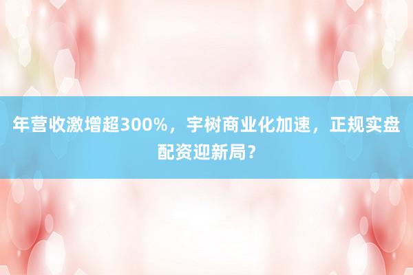 年营收激增超300%，宇树商业化加速，正规实盘配资迎新局？