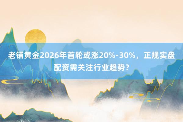 老铺黄金2026年首轮或涨20%-30%，正规实盘配资需关注行业趋势？