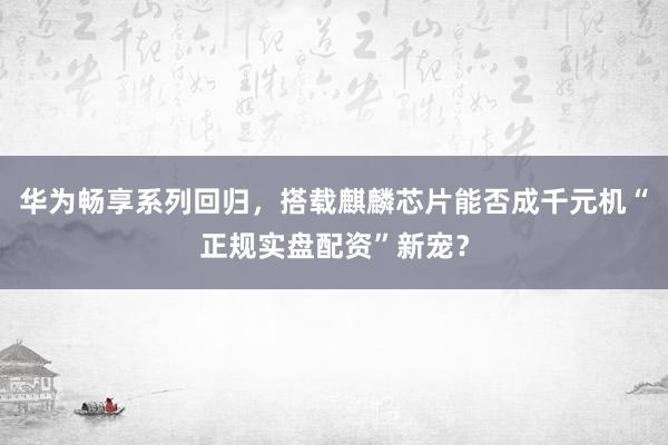华为畅享系列回归，搭载麒麟芯片能否成千元机“正规实盘配资”新宠？