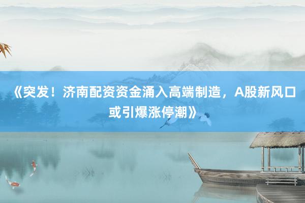 《突发！济南配资资金涌入高端制造，A股新风口或引爆涨停潮》