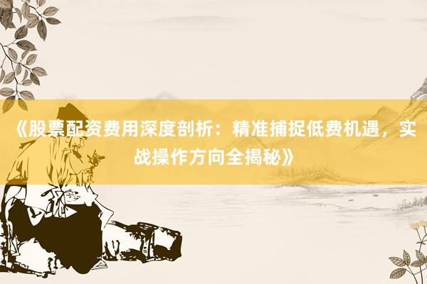《股票配资费用深度剖析：精准捕捉低费机遇，实战操作方向全揭秘》