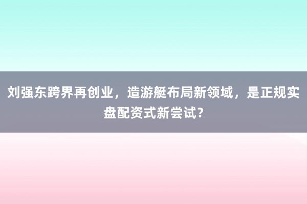 刘强东跨界再创业，造游艇布局新领域，是正规实盘配资式新尝试？