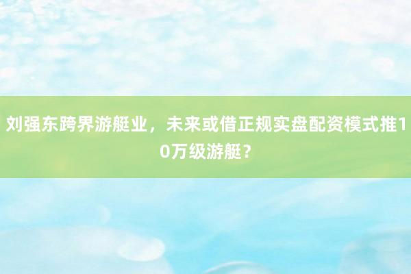 刘强东跨界游艇业，未来或借正规实盘配资模式推10万级游艇？