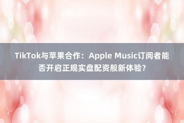 TikTok与苹果合作：Apple Music订阅者能否开启正规实盘配资般新体验？