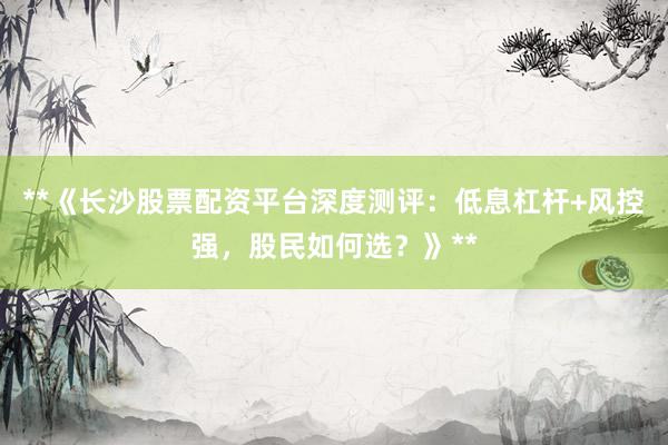 **《长沙股票配资平台深度测评：低息杠杆+风控强，股民如何选？》**