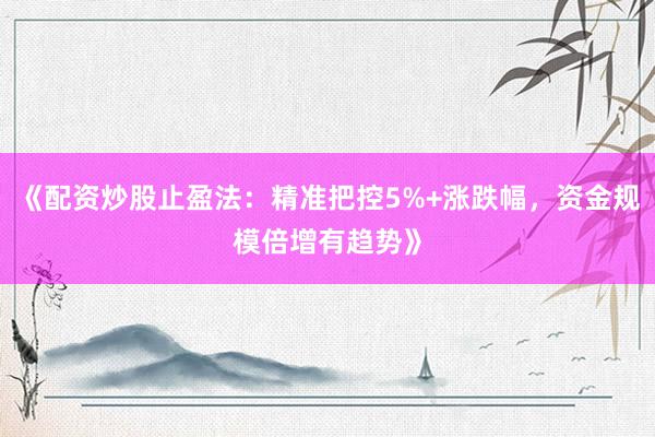 《配资炒股止盈法：精准把控5%+涨跌幅，资金规模倍增有趋势》