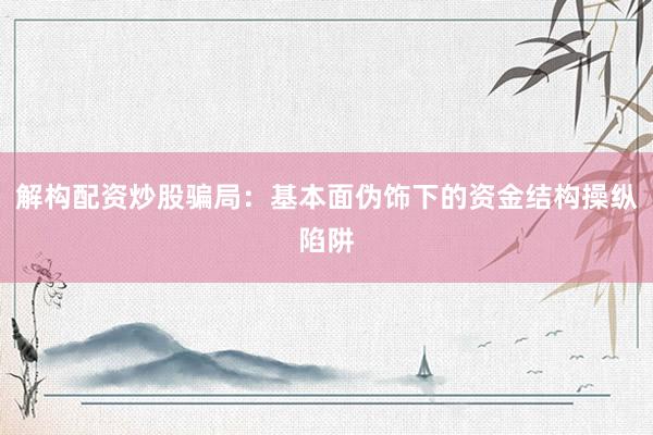 解构配资炒股骗局：基本面伪饰下的资金结构操纵陷阱