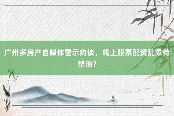 广州多房产自媒体警示约谈，线上股票配资乱象待整治？