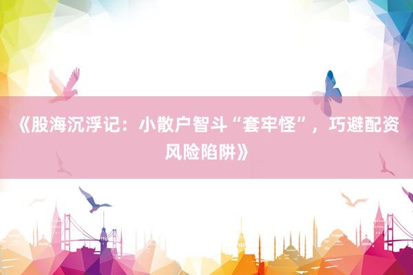《股海沉浮记：小散户智斗“套牢怪”，巧避配资风险陷阱》