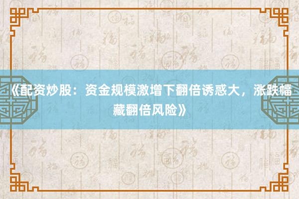 《配资炒股：资金规模激增下翻倍诱惑大，涨跌幅藏翻倍风险》