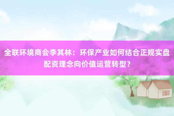全联环境商会李其林：环保产业如何结合正规实盘配资理念向价值运营转型？