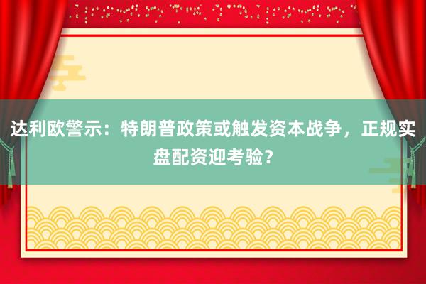 达利欧警示：特朗普政策或触发资本战争，正规实盘配资迎考验？