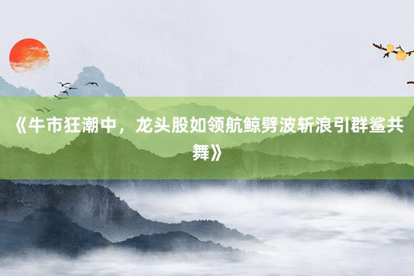 《牛市狂潮中，龙头股如领航鲸劈波斩浪引群鲨共舞》