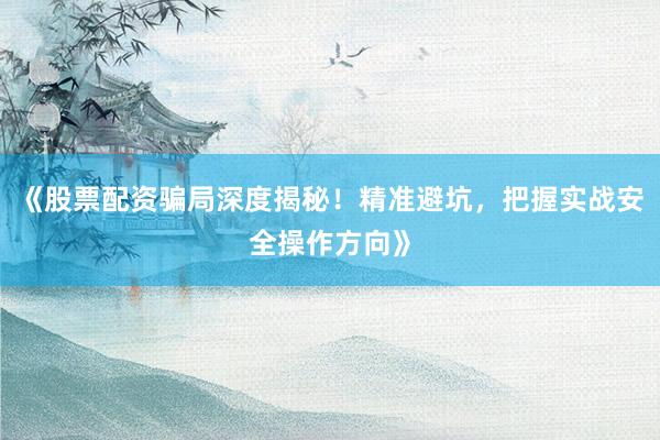 《股票配资骗局深度揭秘！精准避坑，把握实战安全操作方向》