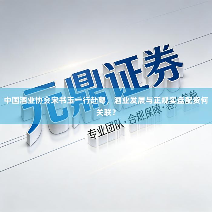 中国酒业协会宋书玉一行赴粤，酒业发展与正规实盘配资何关联？