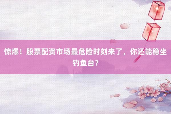 惊爆！股票配资市场最危险时刻来了，你还能稳坐钓鱼台？