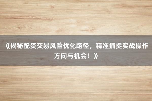 《揭秘配资交易风险优化路径，精准捕捉实战操作方向与机会！》