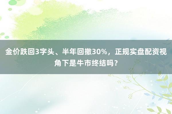 金价跌回3字头、半年回撤30%，正规实盘配资视角下是牛市终结吗？