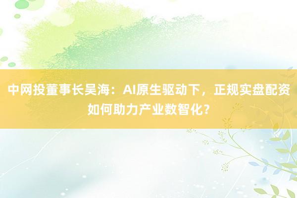 中网投董事长吴海：AI原生驱动下，正规实盘配资如何助力产业数智化？