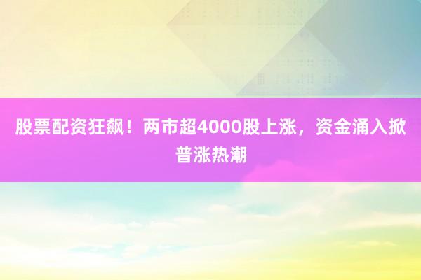 股票配资狂飙！两市超4000股上涨，资金涌入掀普涨热潮