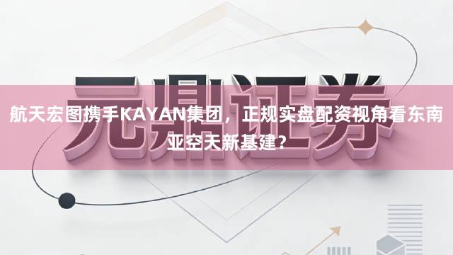 航天宏图携手KAYAN集团，正规实盘配资视角看东南亚空天新基建？