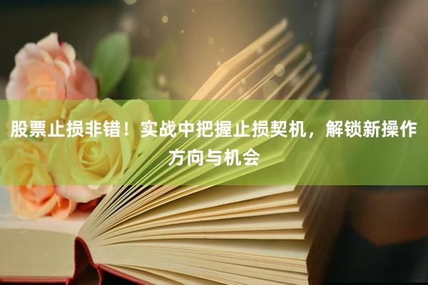 股票止损非错！实战中把握止损契机，解锁新操作方向与机会