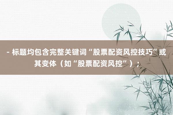 - 标题均包含完整关键词“股票配资风控技巧”或其变体（如“股票配资风控”）；