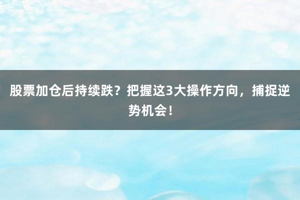 股票加仓后持续跌？把握这3大操作方向，捕捉逆势机会！