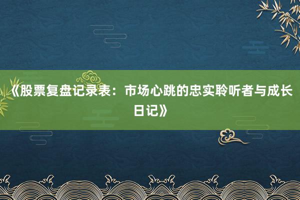 《股票复盘记录表：市场心跳的忠实聆听者与成长日记》