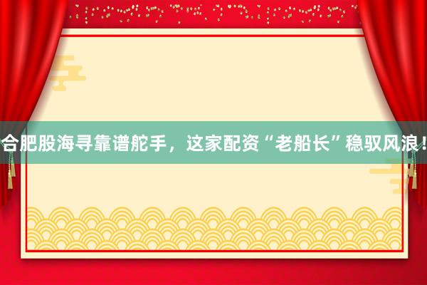 合肥股海寻靠谱舵手，这家配资“老船长”稳驭风浪！