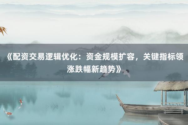 《配资交易逻辑优化：资金规模扩容，关键指标领涨跌幅新趋势》