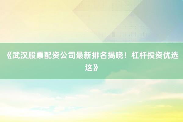 《武汉股票配资公司最新排名揭晓！杠杆投资优选这》