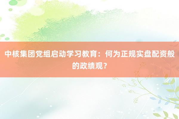 中核集团党组启动学习教育：何为正规实盘配资般的政绩观？