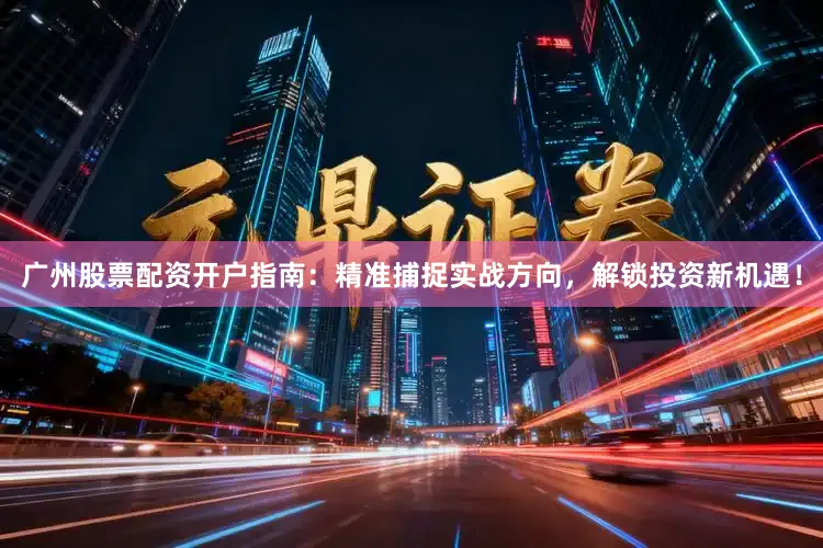 广州股票配资开户指南：精准捕捉实战方向，解锁投资新机遇！