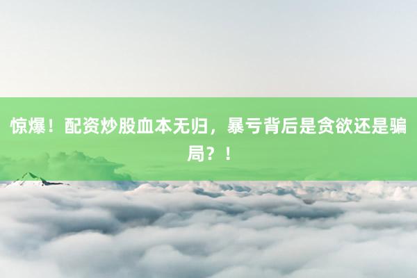 惊爆！配资炒股血本无归，暴亏背后是贪欲还是骗局？！